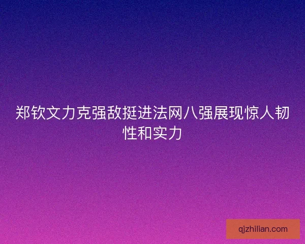 郑钦文力克强敌挺进法网八强展现惊人韧性和实力