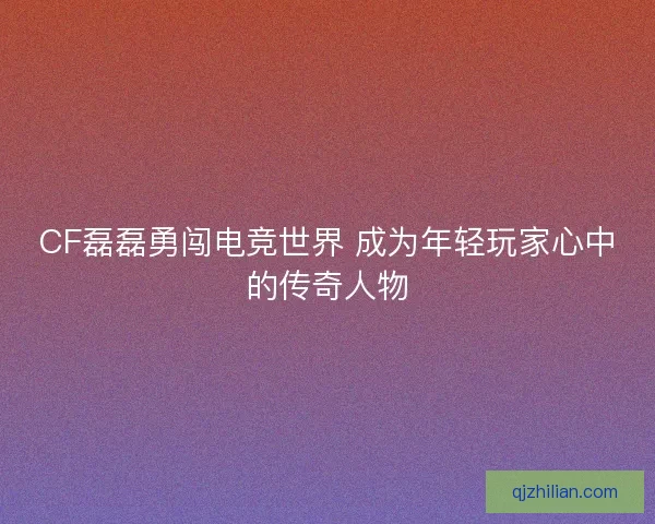 CF磊磊勇闯电竞世界 成为年轻玩家心中的传奇人物