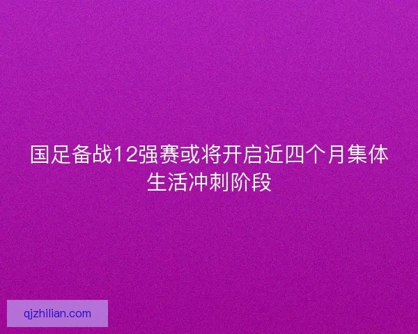 国足备战12强赛或将开启近四个月集体生活冲刺阶段