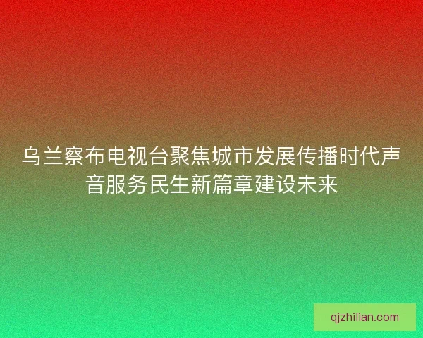 乌兰察布电视台聚焦城市发展传播时代声音服务民生新篇章建设未来