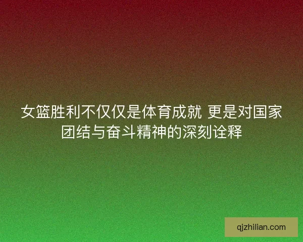 女篮胜利不仅仅是体育成就 更是对国家团结与奋斗精神的深刻诠释