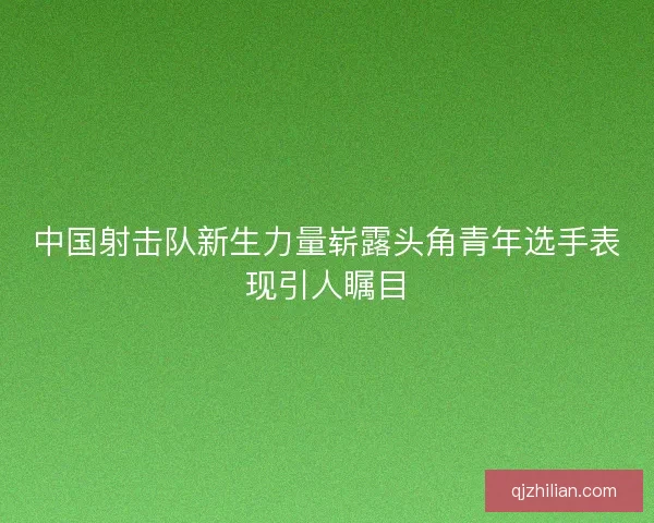 中国射击队新生力量崭露头角青年选手表现引人瞩目