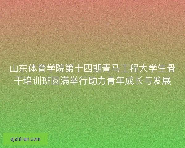 山东体育学院第十四期青马工程大学生骨干培训班圆满举行助力青年成长与发展