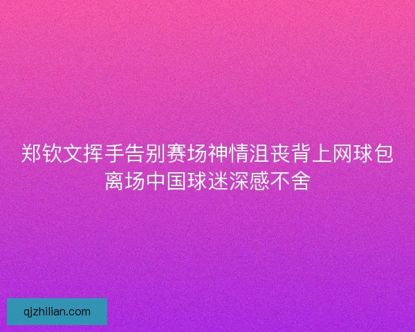 郑钦文挥手告别赛场神情沮丧背上网球包离场中国球迷深感不舍