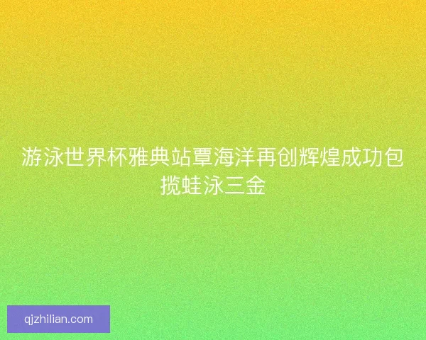 游泳世界杯雅典站覃海洋再创辉煌成功包揽蛙泳三金