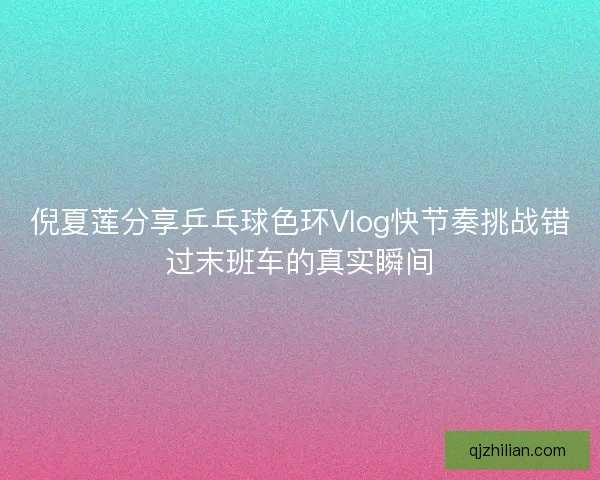 倪夏莲分享乒乓球色环Vlog快节奏挑战错过末班车的真实瞬间