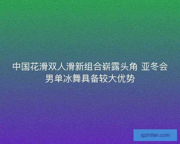 中国花滑双人滑新组合崭露头角 亚冬会男单冰舞具备较大优势